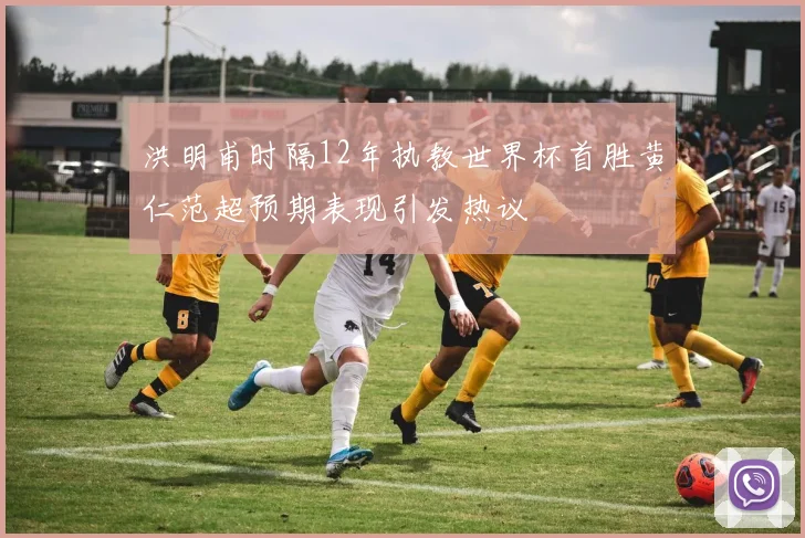 洪明甫时隔12年执教世界杯首胜黄仁范超预期表现引发热议
