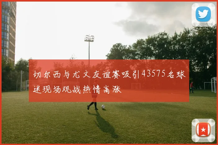 切尔西与尤文友谊赛吸引43575名球迷现场观战热情高涨