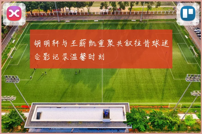 胡明轩与王薪凯重聚共叙往昔球迷合影记录温馨时刻
