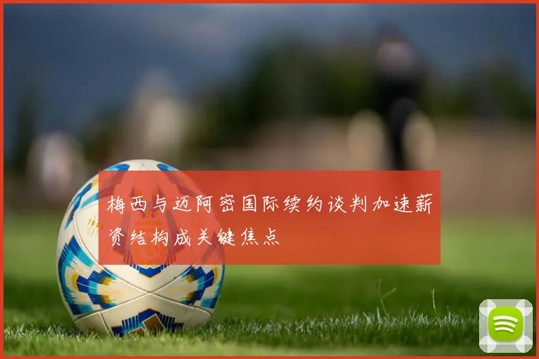 梅西与迈阿密国际续约谈判加速薪资结构成关键焦点