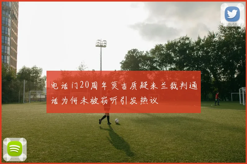 电话门20周年莫吉质疑米兰裁判通话为何未被窃听引发热议