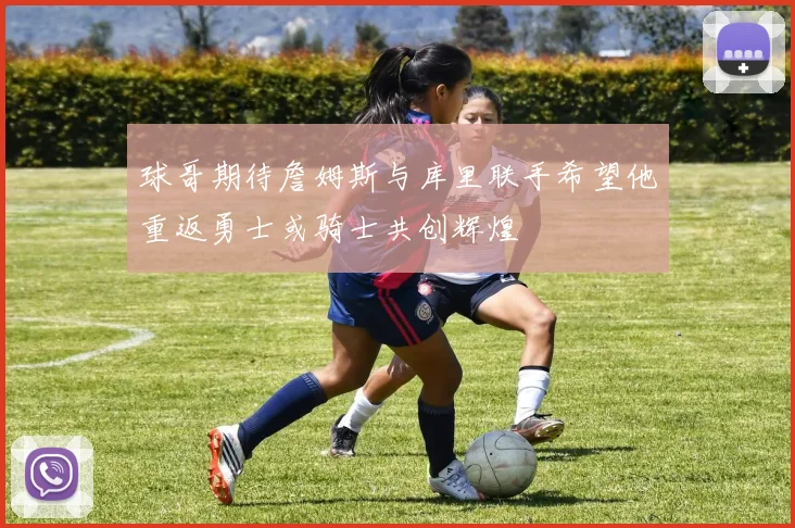 球哥期待詹姆斯与库里联手希望他重返勇士或骑士共创辉煌