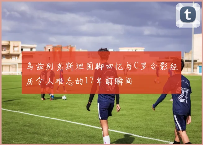 乌兹别克斯坦国脚回忆与C罗合影经历令人难忘的17年前瞬间