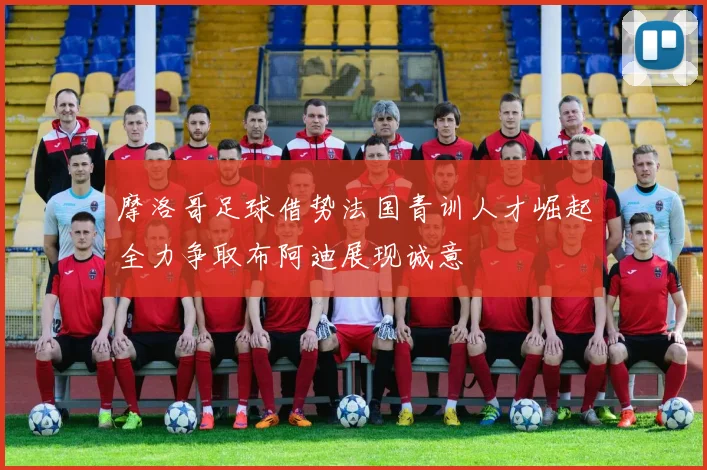 摩洛哥足球借势法国青训人才崛起全力争取布阿迪展现诚意