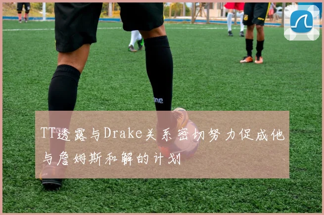 TT透露与Drake关系密切努力促成他与詹姆斯和解的计划
