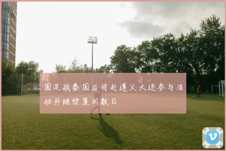 国足战泰国后将赴遵义大连参与活动并继续集训数日