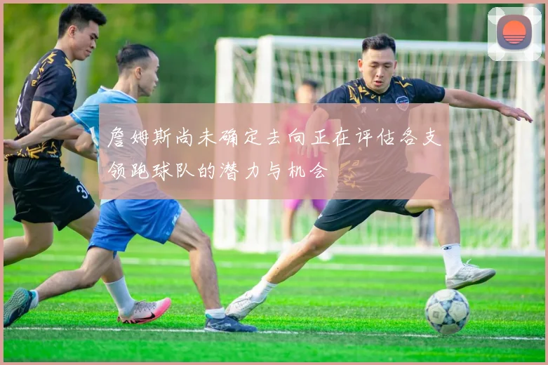 詹姆斯尚未确定去向正在评估各支领跑球队的潜力与机会