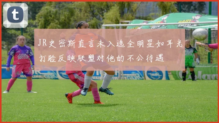 JR史密斯直言未入选全明星如耳光打脸反映联盟对他的不公待遇