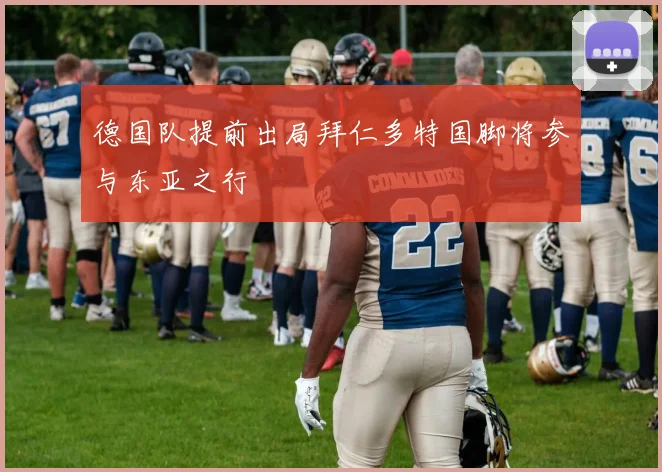 德国队提前出局拜仁多特国脚将参与东亚之行