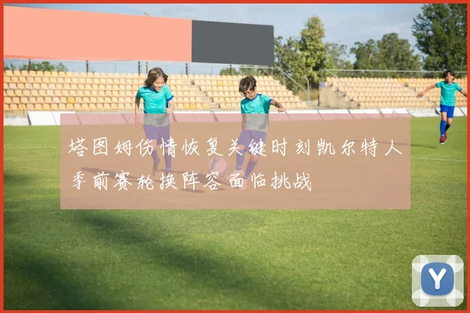 塔图姆伤情恢复关键时刻凯尔特人季前赛轮换阵容面临挑战