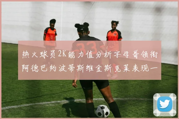 热火球员2K能力值分析字母哥领衔阿德巴约波蒂斯维金斯克莱表现一览