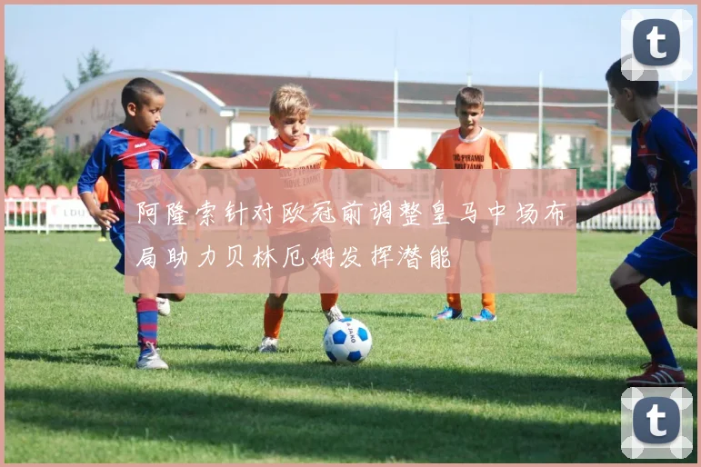 阿隆索针对欧冠前调整皇马中场布局助力贝林厄姆发挥潜能