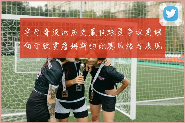 字母哥谈论历史最佳球员争议更倾向于欣赏詹姆斯的比赛风格与表现