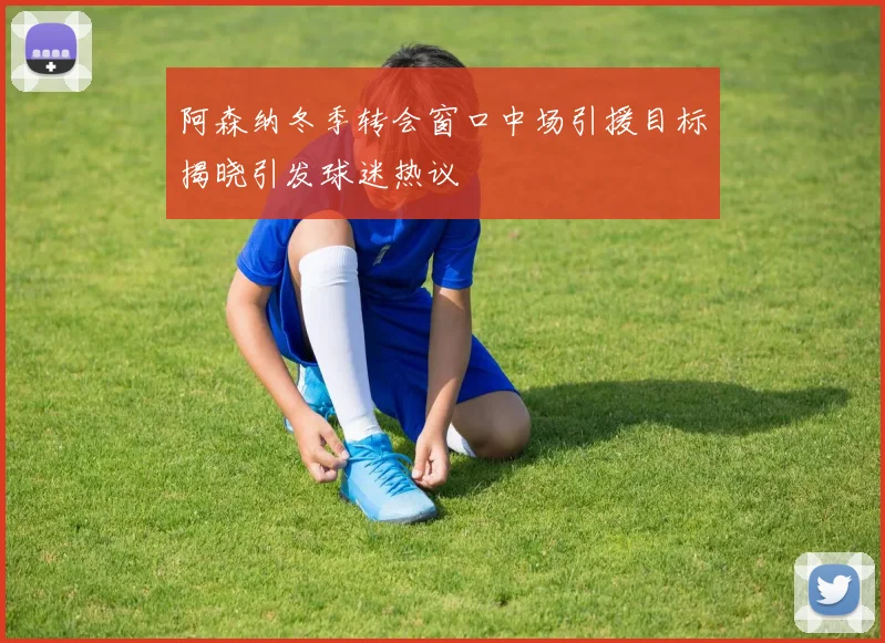 阿森纳冬季转会窗口中场引援目标揭晓引发球迷热议