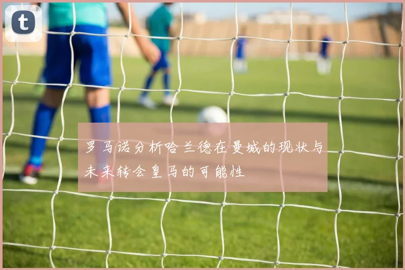 罗马诺分析哈兰德在曼城的现状与未来转会皇马的可能性